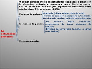 As actividades primarias -O sector primario inclúe as actividades dedicadas á obtención de alimentos: agricultura, gandaría e pesca. Hoxe, ocupa ao 40% da poboación mundial (hai importantes diferenzas entre estados ricos, 3%, vs pobres, >60%). -Factores da paisaxe -Elementos da paisaxe -Sistemas agrarios -Naturais (clima, relevo, tipo de solo). -Humanos (presión demográfica, tradición, técnicas de cultivo, política dos gobernos) -Os cultivos (tipos, variedade, rendemento da terra, sistemas de cultivo) -División da terra (polo tamaño, a forma e os límites) 