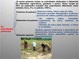 As actividades primarias -O sector primario inclúe as actividades dedicadas á obtención de alimentos: agricultura, gandaría e pesca. Hoxe, ocupa ao 40% da poboación mundial (hai importantes diferenzas entre estados ricos, 3%, vs pobres, >60%). -Factores da paisaxe -Elementos da paisaxe -Sistemas agrarios -Naturais (clima, relevo, tipo de solo). -Humanos (presión demográfica, tradición, técnicas de cultivo, política dos gobernos) -Os cultivos (tipos, variedade, rendemento da terra, sistemas de cultivo) -División da terra (polo tamaño, a forma e os límites) -Sistema agrario tradicional: é agricultura de subsistencia, técnicas pouco evolucionadas, rendemento baixo, policultivo, países en desenvolvemento.  