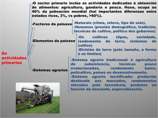 As actividades primarias -O sector primario inclúe as actividades dedicadas á obtención de alimentos: agricultura, gandaría e pesca. Hoxe, ocupa ao 40% da poboación mundial (hai importantes diferenzas entre estados ricos, 3%, vs pobres, >60%). -Factores da paisaxe -Elementos da paisaxe -Sistemas agrarios -Naturais (clima, relevo, tipo de solo). -Humanos (presión demográfica, tradición, técnicas de cultivo, política dos gobernos) -Os cultivos (tipos, variedade, rendemento da terra, sistemas de cultivo) -División da terra (polo tamaño, a forma e os límites) -Sistema agrario tradicional: é agricultura de subsistencia, técnicas pouco evolucionadas, rendemento baixo, policultivo, países en desenvolvemento. -Sistema agrario tecnificado: produción destinada aos mercados, rendementos elevados pola tecnoloxía, produtos en función da demanda, especialización.  