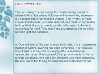 EXPLAINATION

“Ode to Evening,” is one among the most enduring poems of
William Collins. It is a beautiful poem of fifty-two lines, addressed
to a goddess figure representing evening. This nymph, or maid,
who personifies dusk, is chaste, reserv‟d, and meek, in contrast to
the bright-hair‟d sun, a male figure who withdraws into his tent,
making way for night. Thus evening is presented as the transition
between light and darkness.



In "Ode to Evening" the poet is seen at his best. It is a masterpiece
creation of Collins. Evening has been personified. It is not just a
time of dusk, it is the spirit of evening. She is described as
reserved by nature. She is peaceful Nymph and simple. In her tent
sunsets and resets. She has been imagined as a maid composed.
The poet would like to sing his songs to soothe her modest ear.
 