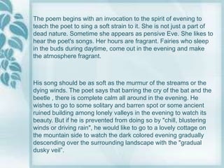 The poem begins with an invocation to the spirit of evening to
teach the poet to sing a soft strain to it. She is not just a part of
dead nature. Sometime she appears as pensive Eve. She likes to
hear the poet's songs. Her hours are fragrant. Fairies who sleep
in the buds during daytime, come out in the evening and make
the atmosphere fragrant.



His song should be as soft as the murmur of the streams or the
dying winds. The poet says that barring the cry of the bat and the
beetle , there is complete calm all around in the evening. He
wishes to go to some solitary and barren spot or some ancient
ruined building among lonely valleys in the evening to watch its
beauty. But if he is prevented from doing so by "chill, blustering
winds or driving rain", he would like to go to a lovely cottage on
the mountain side to watch the dark colored evening gradually
descending over the surrounding landscape with the "gradual
dusky veil”.
 