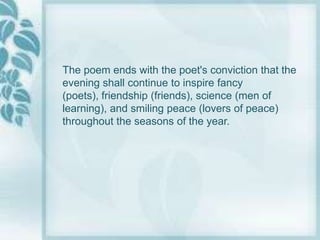 The poem ends with the poet's conviction that the
evening shall continue to inspire fancy
(poets), friendship (friends), science (men of
learning), and smiling peace (lovers of peace)
throughout the seasons of the year.
 