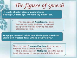 The figure of speech
„ If ought of oaten stop, or pastoral song
May hope , chaste Eye, to soothe thy modest ear,


               This is a case of Apostrophe, since
            the abstract entity had been addressed
            as a person or deity .Evening has been
            addressed as Eve.


‘O nymph reserved, while now the bright-haired sun
Sits in yon western tent, whose cloudy skirts,'



          This is a case of personification since the sun is
          referred to as a person sitting in a tent .
             This is also a case of Metaphor since the sun is
          implicitly compared to a person with bright hair
 