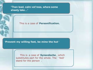 „Then lead, calm vot‟ress, where some
    sheety lake…‟




           This is a case of Personification.




‘Prevent my willing feet, be mine the hut ’




           This is a case of Synecdoche , which
        substitutes part for the whole. The ‘ feet’
        stand for the person .
 