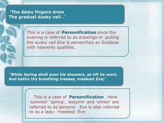 'The dewy fingers draw
The gradual dusky veil .'


        This is a case of Personification since the
        evening is referred to as drawings or pulling
        the dusky veil.She is personified as Goddess
        with heavenly qualities.




'While Spring shall pour his showers, as oft he wont,
And bathe thy breathing tresses, meekest Eve;'



            This is a case of Personification . Here
          ‘summer’ ‘spring’, ‘autumn’ and ‘winter’ are
          referred to as persons . Eve is also referred
          to as a lady- 'meekest Eve’ .
 