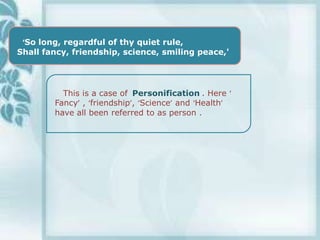 ‘So long, regardful of thy quiet rule,
Shall fancy, friendship, science, smiling peace,'




          This is a case of Personification . Here ‘
        Fancy’ , ‘friendship’, ‘Science’ and ‘Health’
        have all been referred to as person .
 