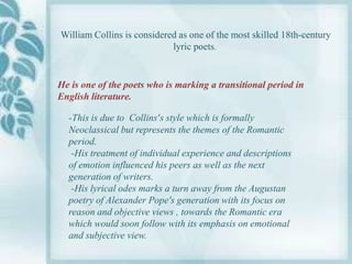 William Collins is considered as one of the most skilled 18th-century
                            lyric poets.


He is one of the poets who is marking a transitional period in
English literature.

  -This is due to Collins’s style which is formally
  Neoclassical but represents the themes of the Romantic
  period.
   -His treatment of individual experience and descriptions
  of emotion influenced his peers as well as the next
  generation of writers.
   -His lyrical odes marks a turn away from the Augustan
  poetry of Alexander Pope's generation with its focus on
  reason and objective views , towards the Romantic era
  which would soon follow with its emphasis on emotional
  and subjective view.
 