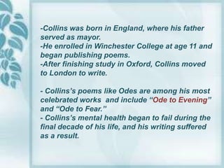 -Collins was born in England, where his father
served as mayor.
-He enrolled in Winchester College at age 11 and
began publishing poems.
-After finishing study in Oxford, Collins moved
to London to write.

- Collins’s poems like Odes are among his most
celebrated works and include “Ode to Evening”
and “Ode to Fear.”
- Collins’s mental health began to fail during the
final decade of his life, and his writing suffered
as a result.
 