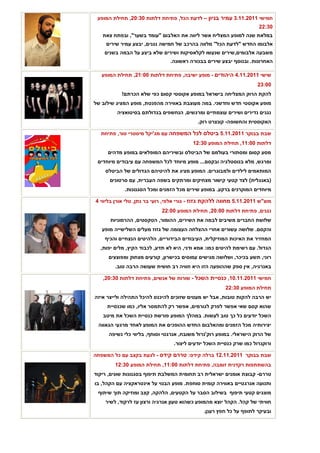 ‫חמישי 1102.11.3 עמיר בניון – לדעת הכל, פתיחת דלתות 03:02, תחילת המופע‬
                                                                      ‫03:22‬
   ‫במלאת שנה למופע המצליח אשר ליווה את האלבום "עומד בשער", ובפתח צאת‬
    ‫אלבומו החדש "לדעת הכל" מלווה בהרכב של חמישה נגנים, יבצע עמיר שירים‬
    ‫משבעה אלבומים, שירים שנעשו לקלאסיקות ושירים שלא ביצע על הבמה בשנים‬
                                ‫האחרונות. ובנוסף יבצע שירים בבכורה ראשונה.‬

   ‫שישי 1102.11.4 היהודים - מופע ישיבה, פתיחת דלתות 00:12, תחילת המופע‬
                                                                      ‫00:32‬
           ‫להקת הרוק המצליחה בישראל במופע אקוסטי קסום כפי שלא הכרתם!‬
‫מופע אקוסטי חדש וחדשני. במה מעוצבת באווירה מהפנטת, מופע המציג שילוב של‬
         ‫נגנים נדירים ושירים עוצמתיים ומרגשים, הנחשפים בגדולתם בסיטואציה‬
                                            ‫האקוסטית והחשופה- קונצרט רוק.‬

  ‫שבת בבוקר 1102.11.5 ביטלס לכל המשפחה עם מג'יקל מיסטרי טור, פתיחת‬
                                          ‫דלתות 00:11, תחילת המופע 03:21‬
     ‫מסע קסום ומסתורי בעולמם של הביטלס ובשיריהם המופלאים במופע מדהים‬
 ‫ומרגש, מלא בנוסטלגיה ובקסם... מופע מיוחד לכל המשפחה עם עיבודים מיוחדים‬
    ‫המותאמים לילדים ולמבוגרים. המופע מציג את להיטיהם הגדולים של הביטלס‬
      ‫(באנגלית) לצד קטעי קישור מצחיקים ומרתקים בשפה העברית, עם סרטונים‬
            ‫מיוחדים המוקרנים ברקע. במופע שירים מכל הזמנים ומכל הסגנונות.‬

‫מוצ"ש 1102.11.5 מחווה ללהקת גזוז - גורי אלפי, רועי בר נתן, טלי אורן בליווי 4‬
                            ‫נגנים, פתיחת דלתות 00:02, תחילת המופע 00:22‬
      ‫שלושת החברים משיבים לבמה את השירים, ההומור, הטקסטים, ההרמוניות‬
   ‫והקסם. שלושה עשורים אחרי ההצלחה העצומה של גזוז מעלים השלישייה מופע‬
    ‫המחזיר את האיכות המוזיקלית, העיבודים הבידוריים, הלהיטים הנצחיים והכיף‬
  ‫הגדול. עם רשימת להיטים כמו: אמא ודני, היא לא תדע, לכבוד הקיץ, מלים יפות,‬
     ‫רוני, תשע בכיכר, ושלושה מגישים עמוסים בכישרון, קורעים מצחוק ומפוצצים‬
        ‫באנרגיה, אין ספק שההופעה הזו היא חוויה רב חושית שעושה הרבה טוב.‬

   ‫חמישי 1102.11.01, כנסיית השכל - שורות של אנשים, פתיחת דלתות 03:02,‬
                                                        ‫תחילת המופע 03:22‬
‫יש הרבה להקות טובות, אבל יש מעטים שזוכים להיכנס להיכל התהילה ולייצר איזה‬
     ‫שהוא קסם שאי אפשר לפרק לגורמים, אפשר רק להתמסר אליו, כמו שכנסיית‬
   ‫השכל יודעים כל כך טוב לעשות. במהלך המופע פורשת כנסיית השכל את מיטב‬
 ‫יצירותיה מכל הזמנים ומהאלבום החדש ההופכים את המופע לאחד מרגעי הגאווה‬
     ‫של הרוק הישראלי. במופע רוק'נרול משובח, אנרגטי וסוחף, בליווי כלי נשיפה‬
                                 ‫ורוקנרול כמו שרק כנסיית השכל יודעים ליצור.‬

‫שבת בבוקר 1102.11.21 ברלה קידס: טררם קידס - לגעת בקצב עם כל המשפחה‬
        ‫בהשתתפות רקדנית זומבה, פתיחת דלתות 00:11, תחילת המופע 03:21‬
‫טררם- קבוצת אומנים ישראלית רב תחומית המשלבת תיפוף בסגנונות שונים, ריקוד‬
‫ותנועה אנרגטיים באווירה קומית סוחפת. מופע הבנוי על אינטראקציה עם הקהל, בו‬
 ‫מוצגים קטעי תיפוף בשילוב הסבר על הקטעים, הלהקה, קצב ומוזיקה תוך שיתוף‬
    ‫חוויתי של קהל. הקהל יוצא מהמופע כשהוא טעון אנרגיה ורצון עז לרקוד, לשיר‬
                                              ‫ובעיקר לתופף על כל חפץ רענן.‬
 