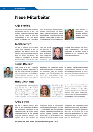 14   Nachrichten




     Neue Mitarbeiter
     Anja Brüning
     Die Abteilung Hydrodynamik und Küsten-         wirkte sie für knapp 4 Monate an experi-                            neben der Mike 21-
     ingenieurwesen (HKI) wird seit dem 1. Mai      mentellen Untersuchungen zum Wellen-                                Modellierung      auch
     2010 von Anja Brüning unterstützt. Sie hat     überlauf in den Einrichtungen von DHI-DK                            detaillierte Wellenmo-
     Ende 2009 ihr Diplom im Fach Bau-              in Horsholm mit. In Syke verstärkt sie das                          dellierung zu ihrem
     ingenieurwesen an der RTWH Aachen              Team von Florian Ladage im Bereich der                              Aufgabenbereich.
     erlangt. Im Rahmen ihrer Diplomarbeit          Offshorebauwerke. Darüber hinaus gehört


     Fabian Deffert
     Seit dem 1. Oktober 2010 ist Fabian            schule für Technik                              Geomatik. Bereits während eines prakti-
     Deffert neuer Mitarbeiter in der GIS-          und Wirtschaft in                               schen   Studiensemesters     und    seiner
     Abteilung. Dort wird er sich mit der           Karlsruhe und legte                             Diplomarbeit bei DHI-WASY konnte er
     Konzept- und Programmentwicklung auf           seinen Schwerpunkt                              Erfahrungen in der GIS-basierten Soft-
     Basis von ArcGIS beschäftigen. Sein            schon früh auf geo-                             wareentwicklung sammeln.
     Studium der Kartographie & Geomatik            graphische Informa-
     absolvierte Fabian Deffert an der Hoch-        tionssysteme    und



     Tobias Drückler
     Tobias Drückler ist seit dem 1. September      Auswirkungen des Klimawandels anhand            der DHI-WASY innerhalb der Arbeitsgruppe
     2010 für die DHI-WASY Niederlassung in         des REMO-Klimamodells im Einzugsgebiet          Vorhersagesysteme umfassen die Nie-
     Syke tätig. Er hat an der Carl von Ossietzky   der Binnenweser. Nach dem Studium               derschlagsabflussmodellierung, die hydro-
     Universität in Oldenburg den Grad Diplom       gestaltete er die Öffentlichkeitsarbeit des     dynamische 1D-Gewässermodellierung mit
     Landschaftsökologe erworben. In der            Boden-    und   Wasserverbands      Hunte-      MIKE 11 und die Vorhersagesysteme.
     Diplomarbeit untersuchte er die möglichen      Wasseracht. Seine Aufgabenbereiche bei



     Hans-Ulrich Otto
     In der Niederlassung in Syke verstärkt Hans-                         DHI-WASY ein Be-          ker in der Flurbereinigungsbehörde tätig.
     Ulrich Otto seit dem 1. April 2010 die                               nutzerwerkzeug für        Als Programmierer unterstützt er bei DHI-
     Arbeitsgruppe Vorhersagesysteme. An der                              MIKE URBAN zur            WASY die Entwicklung und den Aufbau
     Jade Hochschule in Oldenburg hat er 2010                             Längsschnittausgabe.      von Vorhersagesystemen und anderen Pro-
     den Grad des Bachelor of Science Geoinfor-                           Vor seinem Studium        grammen, hierzu gehören kundenspezifi-
     matik erworben. Im Rahmen seiner Bache-                              war er 7 Jahre lang als   sche Lösungen und Programmerweiterun-
     lorarbeit entstand in Zusammenarbeit mit                             Vermessungstechni-        gen der MIKE by DHI Software Palette.



     Anika Scholl
     Seit dem 15. Oktober unterstützt Anika         Studentische Hilfskraft in verschiedenen        Auswirkungen des Sommerdeichrückbaus
     Scholl als neue Mitarbeiterin den Bereich      Meeresforschungseinrichtungen wie dem           bewerten zu können, führte sie vegetations-
     der ökologischen Modellierung in der           GKSS und dem AWI tätig. Ihre Diplomarbeit       kundliche und avifaunistische Untersuchun-
     Niederlassung Syke. Sie studierte Diplom-      schrieb sie in Kooperation mit der Carl von     gen durch. Bei DHI-WASY wird Sie als
     Umweltwissenschaften an der Leuphana           Ossietzky Universität Oldenburg. Hierbei        wesentlichen Aufgabenbereich die Gewäs-
     Universität   Lüneburg.   Während      ihres   befasste sie sich mit der Renaturierung von     sergütemodellierung mit dem Software-
     Studiums war sie als Praktikantin und          Salzwiesen auf der Insel Langeoog. Um die       paket ECO Lab wahrnehmen.


     Wir wünschen allen neuen Mitarbeitern einen guten Start!
 