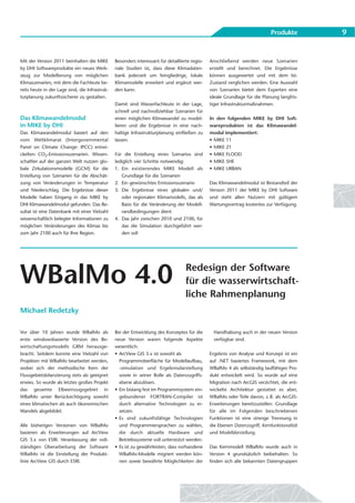Produkte         9


Mit der Version 2011 beinhalten die MIKE        Besonders interessant für detaillierte regio-   Anschließend werden neue Szenarien
by DHI Softwareprodukte ein neues Werk-         nale Studien ist, dass diese Klimadaten-        erstellt und berechnet. Die Ergebnisse
zeug zur Modellierung von möglichen             bank jederzeit um feingliedrige, lokale         können ausgewertet und mit dem Ist-
Klimaszenarien, mit dem die Fachleute be-       Klimamodelle erweitert und ergänzt wer-         Zustand verglichen werden. Eine Auswahl
reits heute in der Lage sind, die Infrastruk-   den kann.                                       von Szenarien bietet dem Experten eine
turplanung zukunftssicherer zu gestalten.                                                       ideale Grundlage für die Planung langfris-
                                                Damit sind Wasserfachleute in der Lage,         tiger Infrastrukturmaßnahmen.
                                                schnell und nachvollziehbar Szenarien für
Das Klimawandelmodul                            einen möglichen Klimawandel zu model-           In den folgenden MIKE by DHI Soft-
in MIKE by DHI                                  lieren und die Ergebnisse in eine nach-         wareprodukten ist das Klimawandel-
Das Klimawandelmodul basiert auf den            haltige Infrastrukturplanung einfließen zu      modul implementiert:
vom Weltklimarat (Intergovernmental             lassen.                                         • MIKE 11
Panel on Climate Change: IPCC) entwi-                                                           • MIKE 21
ckelten CO2-Emissionsszenarien. Wissen-         Für die Erstellung eines Szenarios sind         • MIKE FLOOD
schaftler auf der ganzen Welt nutzen glo-       lediglich vier Schritte notwendig:              • MIKE SHE
bale Zirkulationsmodelle (GCM) für die          1. Ein existierendes MIKE Modell als            • MIKE URBAN
Erstellung von Szenarien für die Abschät-          Grundlage für die Szenarien
zung von Veränderungen in Temperatur            2. Ein gewünschtes Emissionsszenario            Das Klimawandelmodul ist Bestandteil der
und Niederschlag. Die Ergebnisse dieser         3. Die Ergebnisse eines globalen und/           Version 2011 der MIKE by DHI Software
Modelle haben Eingang in das MIKE by               oder regionalen Klimamodells, das als        und steht allen Nutzern mit gültigem
DHI Klimawandelmodul gefunden. Das Re-             Basis für die Veränderung der Modell-        Wartungsvertrag kostenlos zur Verfügung.
sultat ist eine Datenbank mit einer Vielzahl       randbedingungen dient
wissenschaftlich belegter Informationen zu      4. Das Jahr zwischen 2010 und 2100, für
möglichen Veränderungen des Klimas bis             das die Simulation durchgeführt wer-
zum Jahr 2100 auch für Ihre Region.                den soll




WBalMo 4.0                                                                          Redesign der Software
                                                                                    für die wasserwirtschaft-
                                                                                    liche Rahmenplanung
Michael Redetzky

Vor über 10 Jahren wurde WBalMo als             Bei der Entwicklung des Konzeptes für die         Handhabung auch in der neuen Version
erste windowsbasierte Version des Be-           neue Version waren folgende Aspekte               verfügbar sind.
wirtschaftungsmodells GRM herausge-             wesentlich:
bracht. Seitdem konnte eine Vielzahl von        • ArcView GIS 3.x ist sowohl als                Ergebnis von Analyse und Konzept ist ein
Projekten mit WBalMo bearbeitet werden,           Programmoberfläche für Modellaufbau,          auf .NET basiertes Framework, mit dem
wobei sich der methodische Kern der               -simulation und Ergebnisdarstellung           WBalMo 4 als selbständig lauffähiges Pro-
Flussgebietsbilanzierung stets als geeignet       sowie in seiner Rolle als Datenzugriffs-      dukt entwickelt wird. So wurde auf eine
erwies. So wurde als letztes großes Projekt       ebene abzulösen.                              Migration nach ArcGIS verzichtet, die ent-
das gesamte Elbeeinzugsgebiet in                • Ein bislang fest im Programmsystem ein-       wickelte Architektur gestattet es aber,
WBalMo unter Berücksichtigung sowohl              gebundener FORTRAN-Compiler ist               WBalMo oder Teile davon, z. B. als ArcGIS-
eines klimatischen als auch ökonomischen          durch alternative Technologien zu er-         Erweiterungen bereitzustellen. Grundlage
Wandels abgebildet.                               setzen.                                       für alle im Folgenden beschriebenen
                                                • Es sind zukunftsfähige Technologien           Funktionen ist eine strenge Trennung in
Alle bisherigen Versionen von WBalMo              und Programmiersprachen zu wählen,            die Ebenen Datenzugriff, Kernfunktionalität
basieren als Erweiterungen auf ArcView            die durch aktuelle Hardware und               und Modelldarstellung.
GIS 3.x von ESRI. Veranlassung der voll-          Betriebssysteme voll unterstützt werden.
ständigen Überarbeitung der Software            • Es ist zu gewährleisten, dass vorhandene      Das Kernmodell WBalMo wurde auch in
WBalMo ist die Einstellung der Produkt-           WBalMo-Modelle migriert werden kön-           Version 4 grundsätzlich beibehalten. So
linie ArcView GIS durch ESRI.                     nen sowie bewährte Möglichkeiten der          finden sich alle bekannten Datengruppen
 