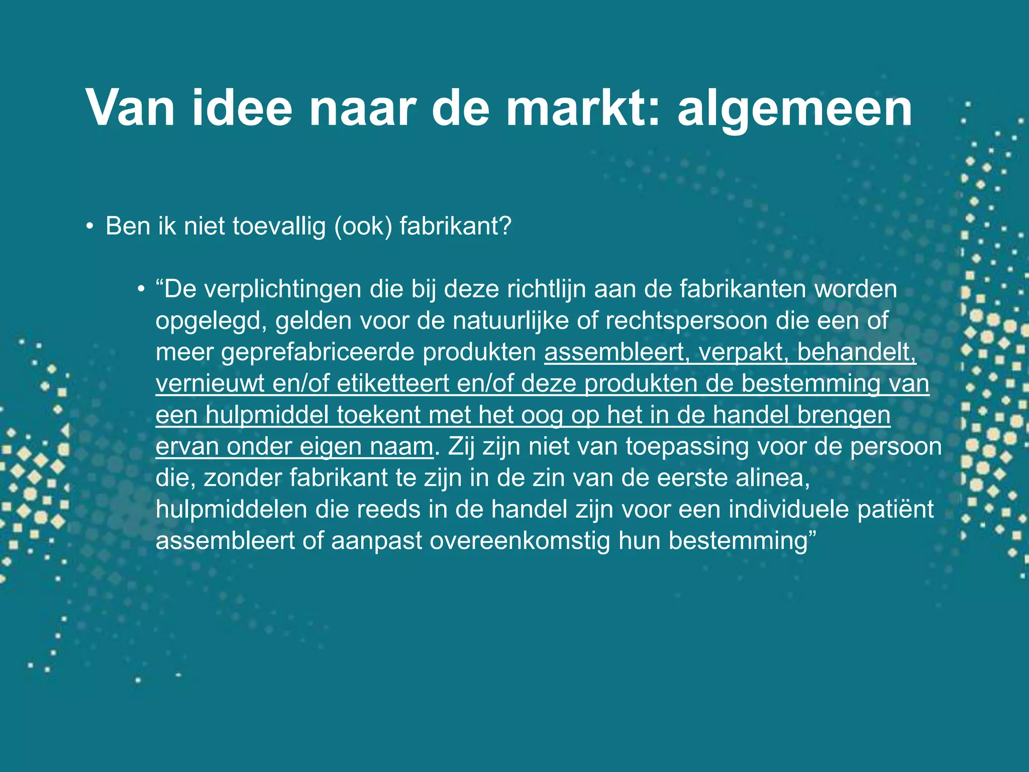 Van ideenaar de markt: algemeenBen ikniettoevallig (ook) fabrikant?“De verplichtingen die bijdezerichtlijnaan de fabrikantenwordenopgelegd, geldenvoor de natuurlijke of rechtspersoon die eenof meergeprefabriceerdeproduktenassembleert, verpakt, behandelt, vernieuwten/of etiketteert en/of dezeprodukten de bestemming van eenhulpmiddeltoekent met het oog op het in de handelbrengenervanondereigennaam. Zijzijnniet van toepassingvoorde persoondie, zonderfabrikanttezijn in de zin van de eerstealinea, hulpmiddelendie reeds in de handelzijnvooreenindividuelepatiëntassembleertof aanpastovereenkomstighunbestemming”