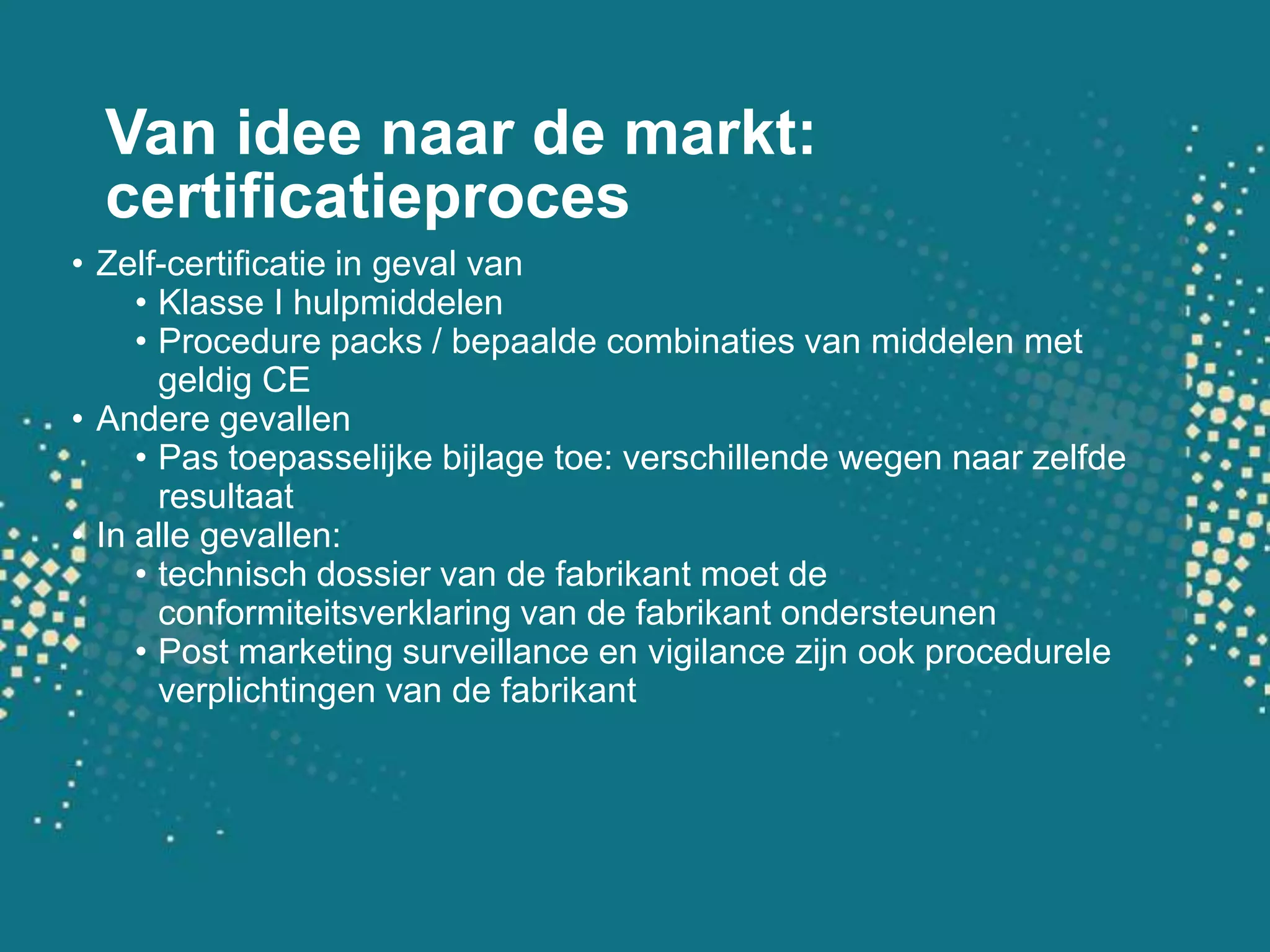 Van idee naar de markt: certificatieprocesZelf-certificatie in geval vanKlasse I hulpmiddelenProcedure packs / bepaalde combinaties van middelen met geldig CEAndere gevallenPas toepasselijke bijlage toe: verschillende wegen naar zelfde resultaatIn alle gevallen: technisch dossier van de fabrikant moet de conformiteitsverklaring van de fabrikant ondersteunenPost marketing surveillance en vigilance zijn ook procedurele verplichtingen van de fabrikant