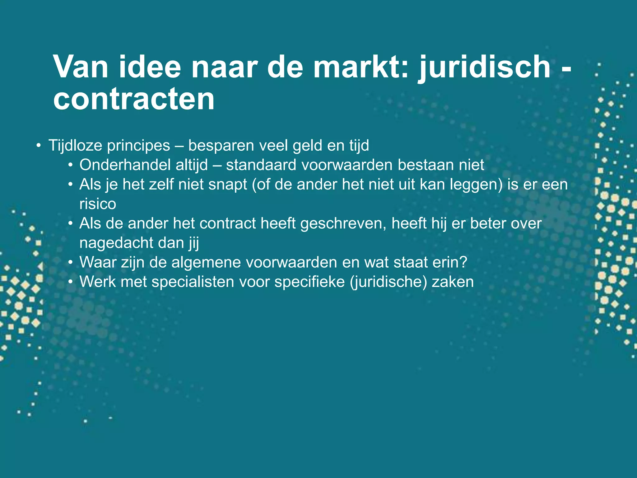 Van idee naar de markt: juridisch - contractenTijdloze principes – besparen veel geld en tijdOnderhandel altijd – standaard voorwaarden bestaan nietAls je het zelf niet snapt (of de ander het niet uit kan leggen) is er een risicoAls de ander het contract heeft geschreven, heeft hij er beter over nagedacht dan jijWaar zijn de algemene voorwaarden en wat staat erin?Werk met specialisten voor specifieke (juridische) zaken