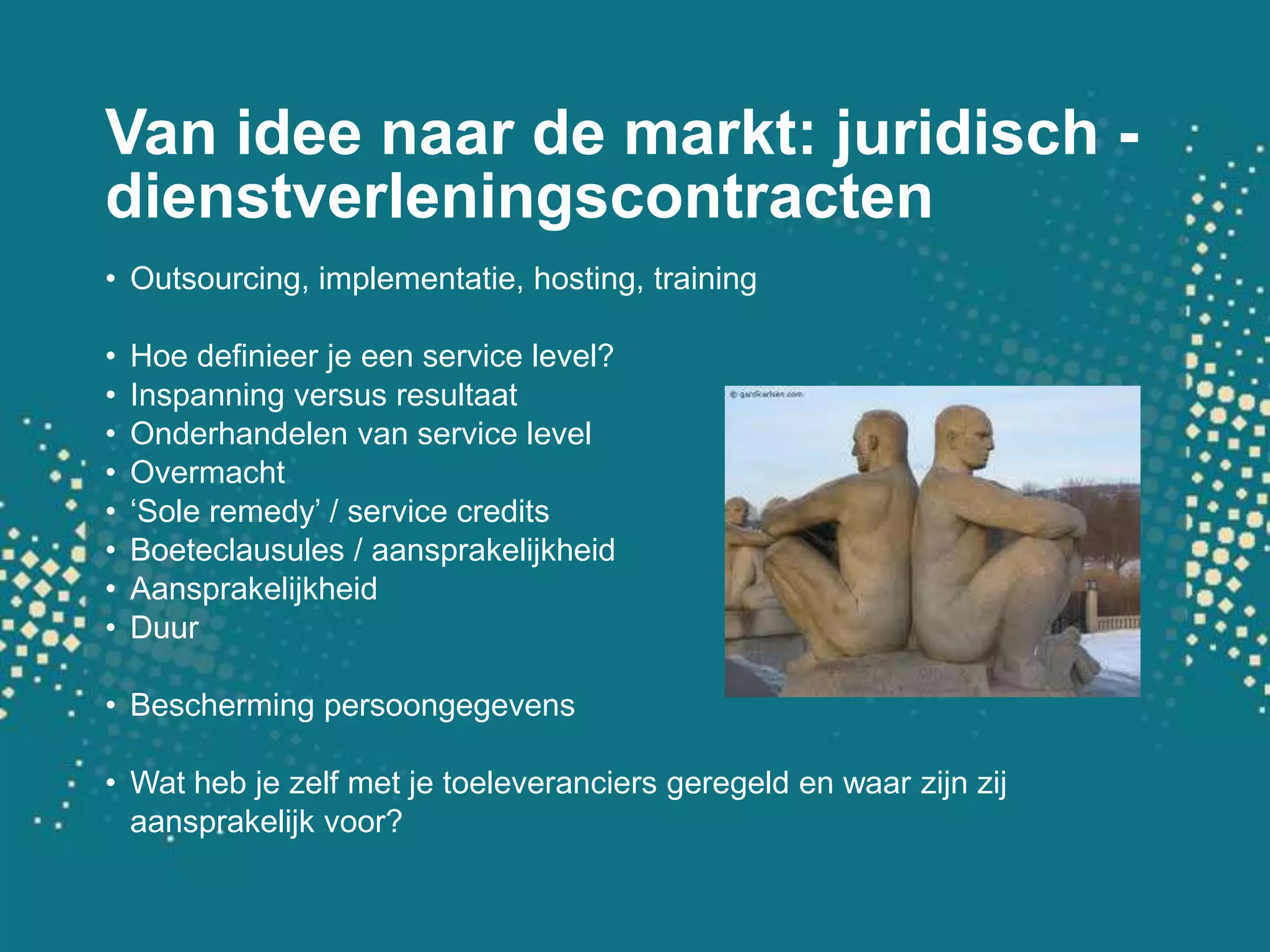 Van ideenaar de markt: juridisch - dienstverleningscontractenOutsourcing, implementatie, hosting, trainingHoe definieer je een service level?Inspanning versus resultaatOnderhandelen van service levelOvermacht‘Sole remedy’ / service creditsBoeteclausules / aansprakelijkheidAansprakelijkheidDuurBeschermingpersoongegevensWatheb je zelf met je toeleveranciersgeregeld en waarzijnzijaansprakelijkvoor?