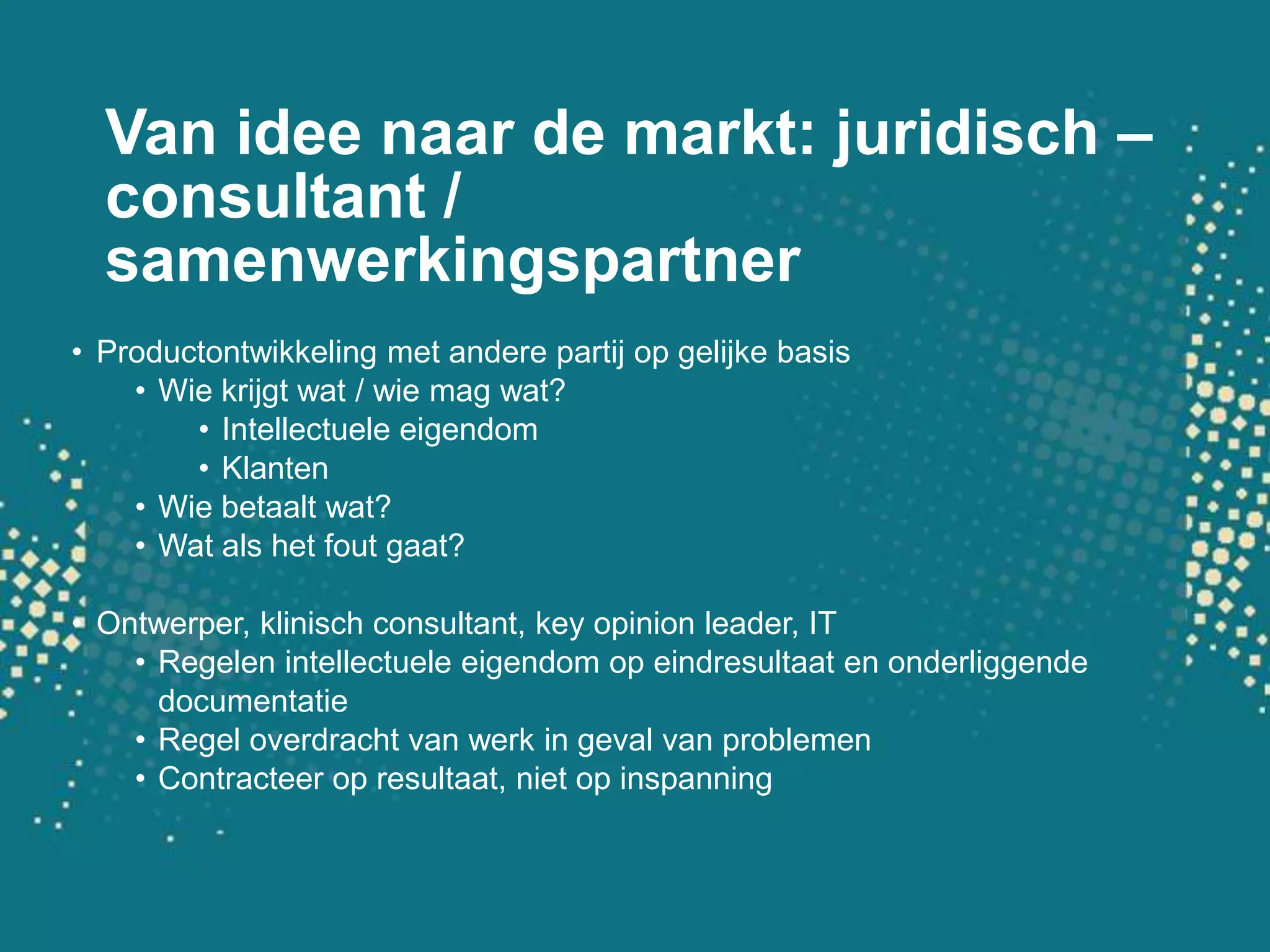 Van idee naar de markt: juridisch – consultant / samenwerkingspartnerProductontwikkeling met andere partij op gelijke basisWie krijgt wat / wie mag wat?Intellectuele eigendomKlantenWie betaalt wat?Wat als het fout gaat?Ontwerper, klinisch consultant, key opinion leader, ITRegelen intellectuele eigendom op eindresultaat en onderliggende documentatieRegel overdracht van werk in geval van problemenContracteer op resultaat, niet op inspanning