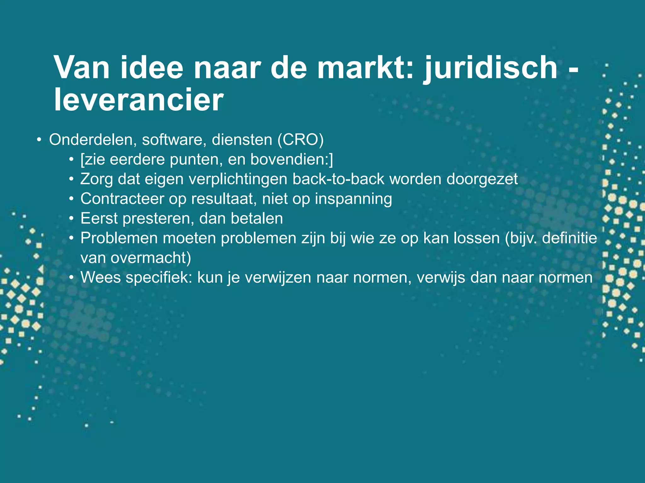 Van idee naar de markt: juridisch - leverancierOnderdelen, software, diensten (CRO)[zie eerdere punten, en bovendien:]Zorg dat eigen verplichtingen back-to-back worden doorgezetContracteer op resultaat, niet op inspanningEerst presteren, dan betalenProblemen moeten problemen zijn bij wie ze op kan lossen (bijv. definitie van overmacht)Wees specifiek: kun je verwijzen naar normen, verwijs dan naar normen