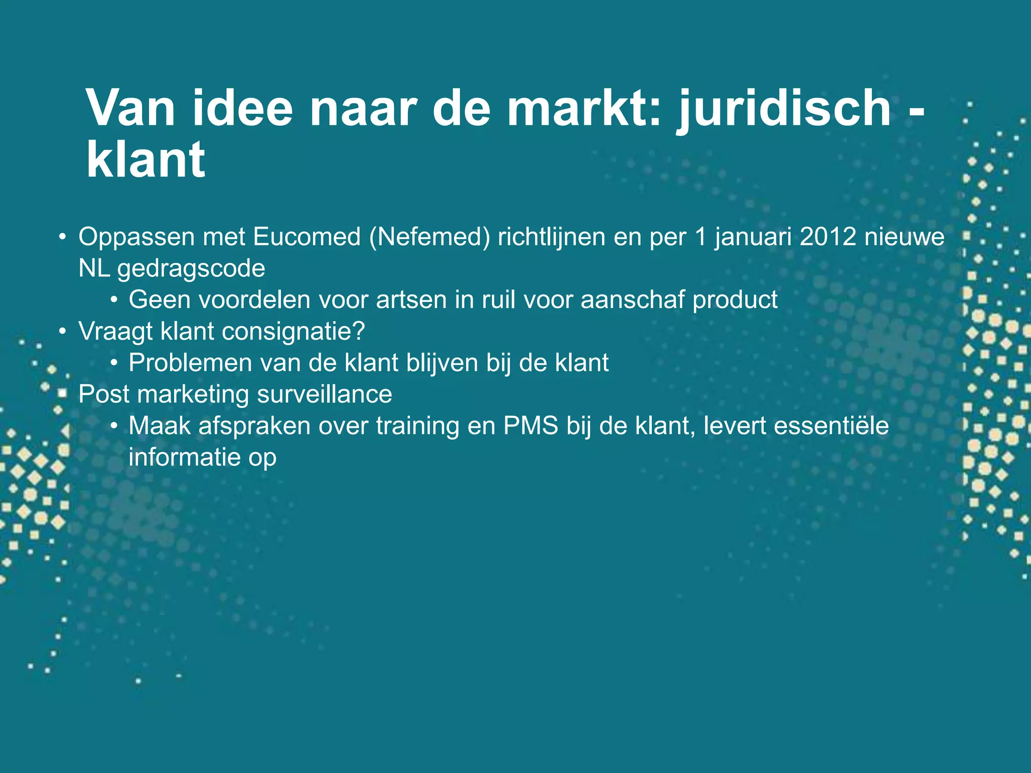 Van idee naar de markt: juridisch - klantOppassen met Eucomed (Nefemed) richtlijnen en per 1 januari 2012 nieuwe NL gedragscodeGeen voordelen voor artsen in ruil voor aanschaf productVraagt klant consignatie?Problemen van de klant blijven bij de klantPost marketing surveillanceMaak afspraken over training en PMS bij de klant, levert essentiële informatie op
