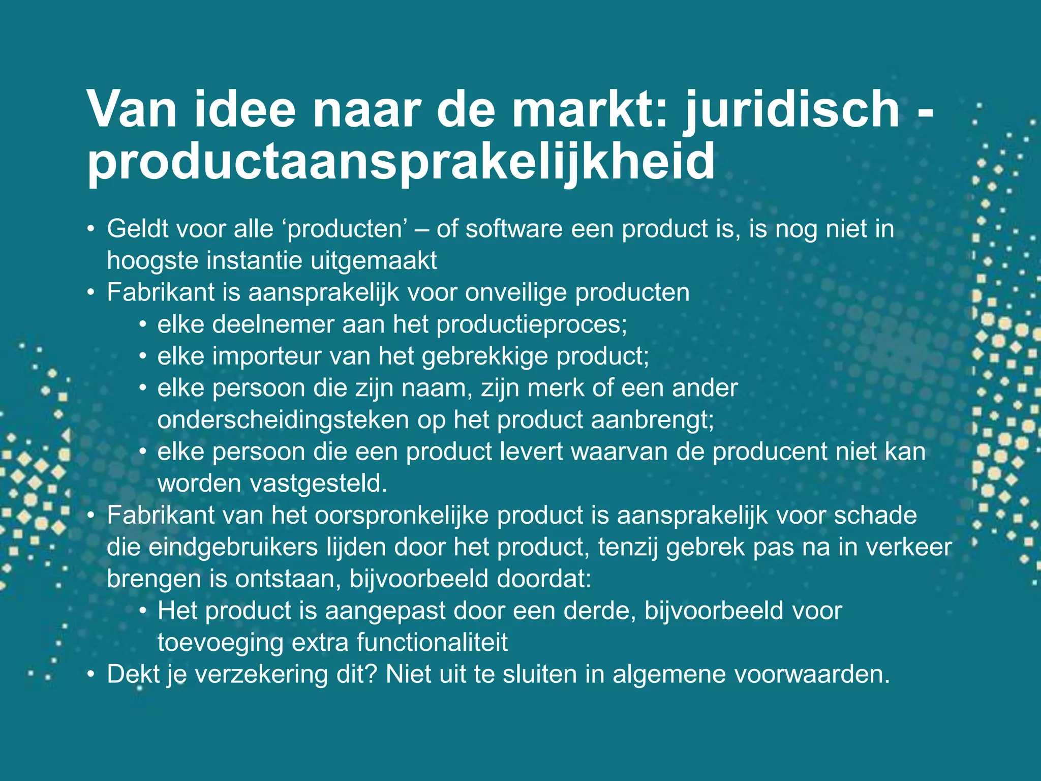 Van ideenaar de markt: juridisch - productaansprakelijkheidGeldtvooralle ‘producten’ – of software een product is, is nogniet in hoogsteinstantieuitgemaaktFabrikant is aansprakelijkvooronveiligeproductenelkedeelnemeraan het productieproces;elkeimporteur van het gebrekkige product;elkepersoon die zijnnaam, zijnmerk of eenanderonderscheidingstekenop het product aanbrengt;elkepersoon die een product levertwaarvan de producentnietkanwordenvastgesteld.Fabrikant van het oorspronkelijke product is aansprakelijkvoorschade die eindgebruikerslijden door het product, tenzijgebrek pas na in verkeerbrengen is ontstaan, bijvoorbeelddoordat:Het product is aangepast door eenderde, bijvoorbeeldvoortoevoeging extra functionaliteitDekt je verzekeringdit? Nietuittesluiten in algemenevoorwaarden.