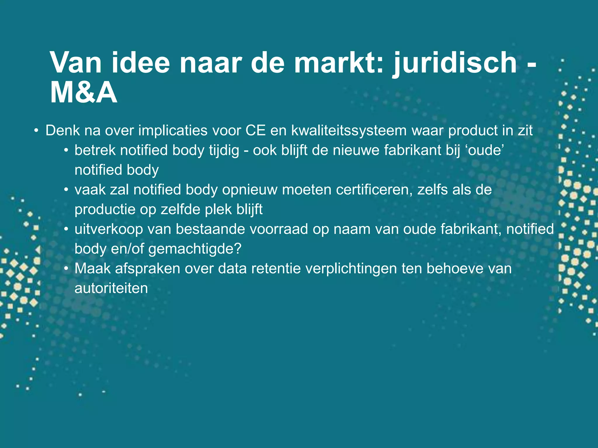 Van idee naar de markt: juridisch - M&ADenkna over implicatiesvoor CE en kwaliteitssysteemwaar product in zitbetrek notified body tijdig - ookblijft de nieuwefabrikantbij ‘oude’ notified bodyvaakzal notified body opnieuwmoetencertificeren, zelfsals de productie op zelfdeplekblijftuitverkoop van bestaandevoorraad op naam van oudefabrikant, notified body en/of gemachtigde?Maakafspraken over data retentieverplichtingen ten behoeve van autoriteiten