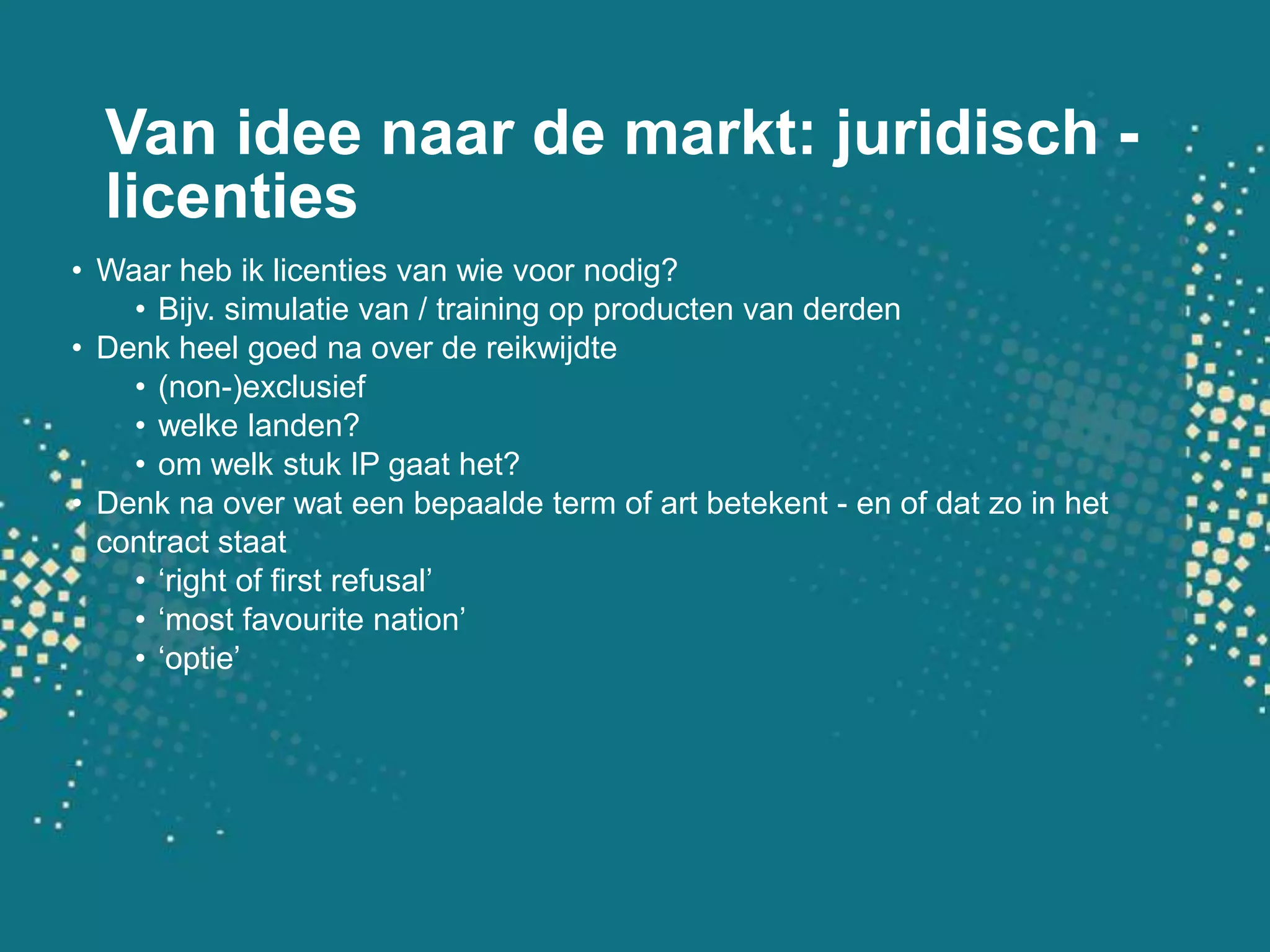Van idee naar de markt: juridisch - licentiesWaarhebiklicenties van wievoornodig?Bijv. simulatie van / training op producten van derdenDenkheel goedna over de reikwijdte(non-)exclusiefwelkelanden?omwelkstuk IP gaat het?Denkna over wateenbepaalde term of art betekent - en of datzo in het contract staat‘right of first refusal’‘most favourite nation’‘optie’