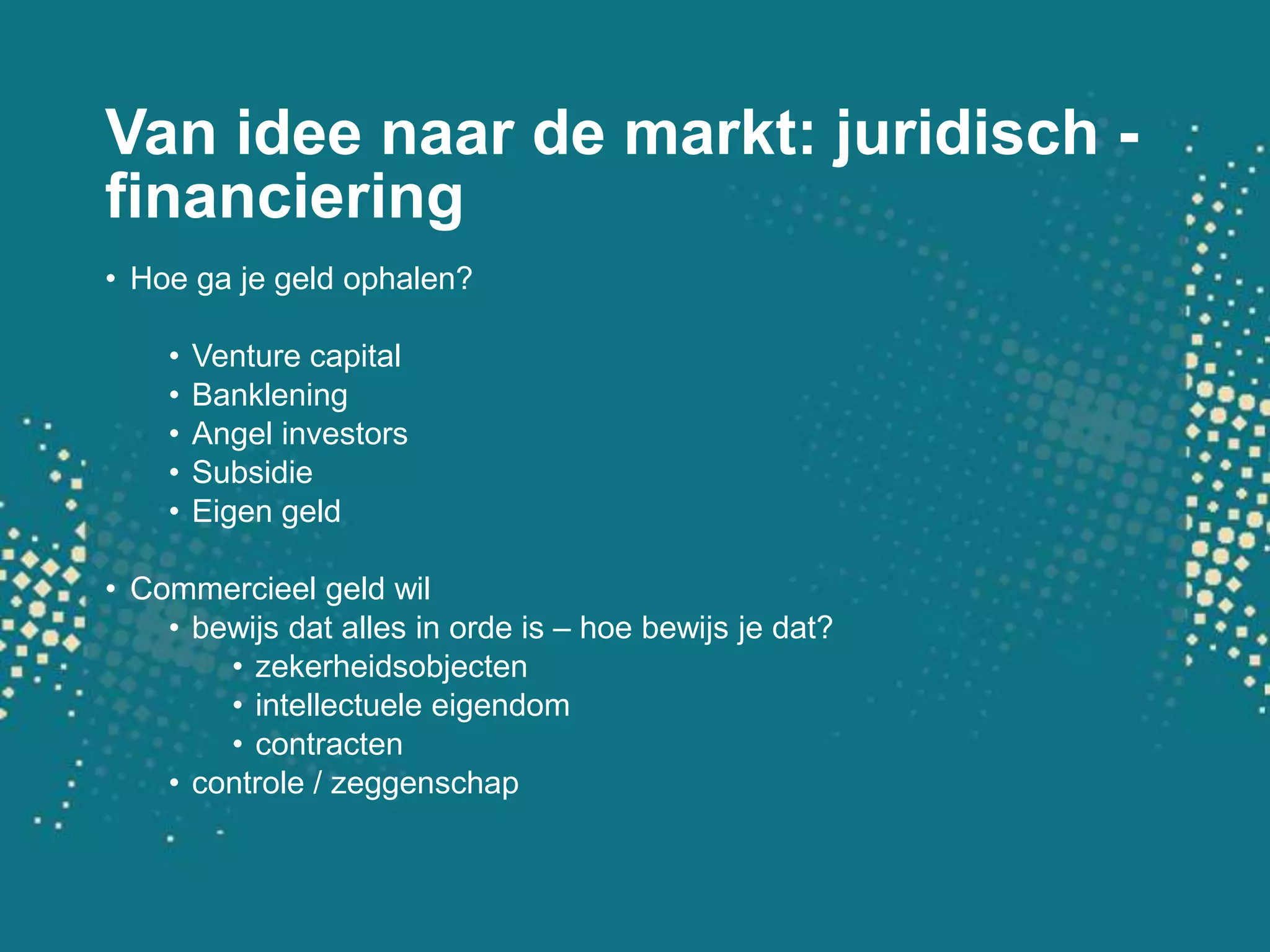 Van ideenaar de markt: juridisch - financieringHoe ga je geld ophalen?Venture capitalBankleningAngel investorsSubsidieEigen geldCommercieel geld wilbewijsdatalles in orde is – hoe bewijs je dat?zekerheidsobjectenintellectueleeigendomcontractencontrole / zeggenschap