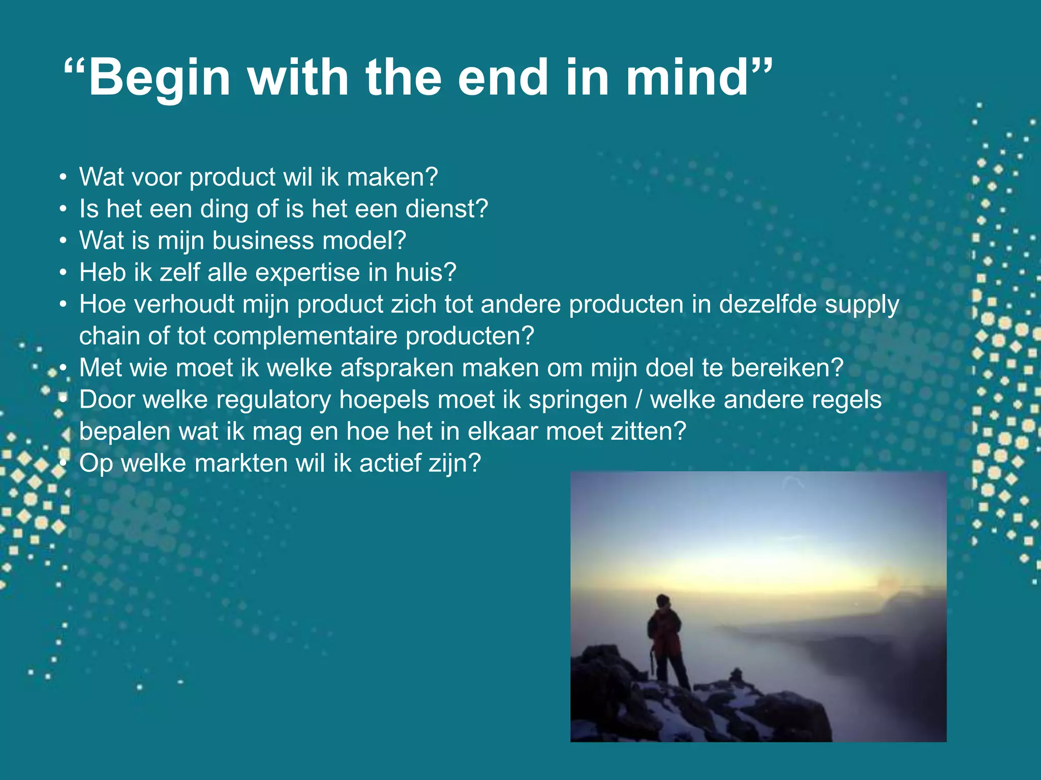 “Begin with the end in mind”Wat voor product wil ik maken?Is het een ding of is het een dienst?Wat is mijn business model?Heb ik zelf alle expertise in huis?Hoe verhoudt mijn product zich tot andere producten in dezelfde supply chain of tot complementaire producten?Met wie moet ik welke afspraken maken om mijn doel te bereiken?Door welke regulatory hoepels moet ik springen / welke andere regels bepalen wat ik mag en hoe het in elkaar moet zitten?Op welke markten wil ik actief zijn?