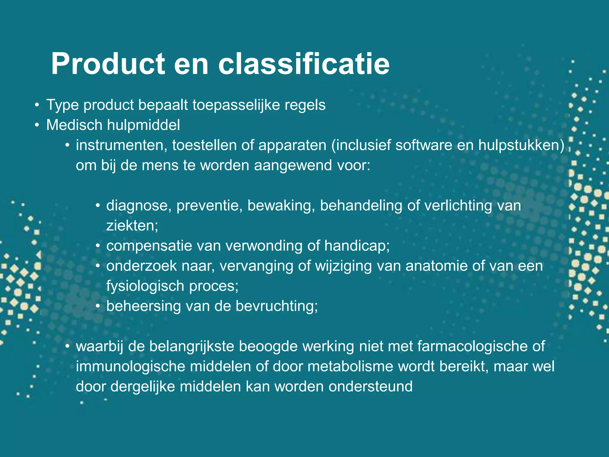 Product en classificatieType product bepaalt toepasselijke regelsMedisch hulpmiddelinstrumenten, toestellen of apparaten (inclusief software en hulpstukken) om bij de mens te worden aangewend voor:diagnose, preventie, bewaking, behandeling of verlichting van ziekten; compensatie van verwonding of handicap; onderzoek naar, vervanging of wijziging van anatomie of van een fysiologisch proces; beheersing van de bevruchting;waarbij de belangrijkste beoogde werking niet met farmacologische of immunologische middelen of door metabolisme wordt bereikt, maar wel door dergelijke middelen kan worden ondersteund
