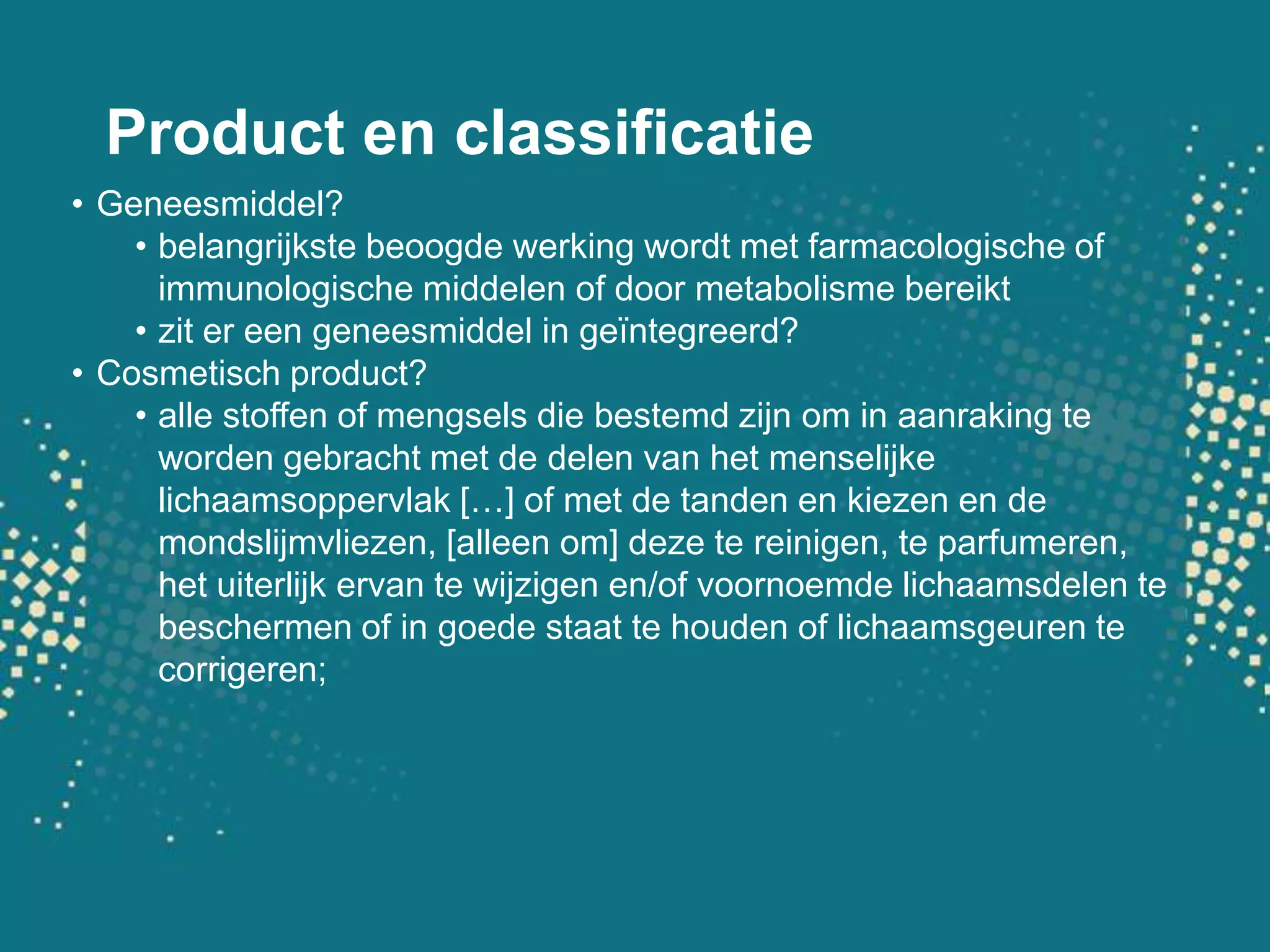 Product en classificatieGeneesmiddel?belangrijkste beoogde werking wordt met farmacologische of immunologische middelen of door metabolisme bereiktzit er een geneesmiddel in geïntegreerd?Cosmetisch product?alle stoffen of mengsels die bestemd zijn om in aanraking te worden gebracht met de delen van het menselijke lichaamsoppervlak […] of met de tanden en kiezen en de mondslijmvliezen, [alleen om] deze te reinigen, te parfumeren, het uiterlijk ervan te wijzigen en/of voornoemde lichaamsdelen te beschermen of in goede staat te houden of lichaamsgeuren te corrigeren;