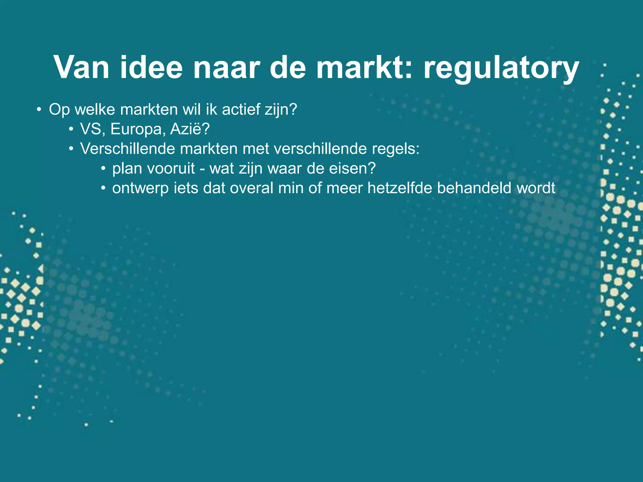 Van idee naar de markt: regulatoryOp welke markten wil ik actief zijn?VS, Europa, Azië?Verschillende markten met verschillende regels: plan vooruit - wat zijn waar de eisen?ontwerp iets dat overal min of meer hetzelfde behandeld wordt