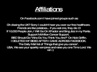 Affiliations On Facebook.com I have joined groups such as: Oh dissing the UK? Sorry I couldn't hear you over our free healthcare. Friends are like potatoes... if you eat one, they die :D If 10,000 People Join, I Will Go On XFactor and Sing Jizz in my Pants. Support McMillan Cancer Support. BBC Should Do "Who Do You Think You Are?" On Nick Griffin. I DELETED MY BEBO AFTER I CAME ACROSS FACEBOOK. The Daily Mail list of 'Things that give you cancer'. USA, We see your sparkly vampires and raise you one Time Lord. We win :)