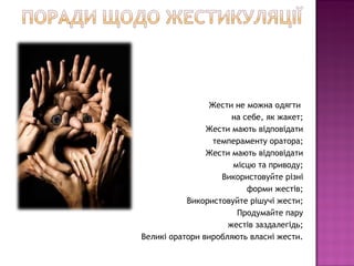 Жести не можна одягти
                      на себе, як жакет;
                Жести мають відповідати
                  темпераменту оратора;
                Жести мають відповідати
                      місцю та приводу;
                    Використовуйте різні
                          форми жестів;
           Використовуйте рішучі жести;
                       Продумайте пару
                     жестів заздалегідь;
Великі оратори виробляють власні жести.
 
