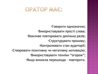 Говорити однозначно;
                Використовувати прості слова;
         Важливе повторювати декілька разів;
                      Структурувати промову;
                 Контролювати стан аудиторії;
Створювати позитивну чи негативну мотивацію;
           Використовувати техніки “огорож”;
        Якщо виникла перешкода – повторити.
 