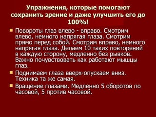 Упражнения, которые помогают сохранить зрение и даже улучшить его до 100%! Повороты глаз влево - вправо. Смотрим влево, немного напрягая глаза. Смотрим прямо перед собой. Смотрим вправо, немного напрягая глаза. Делаем 10 таких повторений в каждую сторону, медленно без рывков. Важно почувствовать как работают мышцы глаз. Поднимаем глаза вверх-опускаем вниз. Техника та же самая. Вращение глазами. Медленно 5 оборотов по часовой, 5 против часовой. 