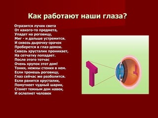 Как работают наши глаза?   Отразится лучик света От какого-то предмета,  Упадет на роговицу, Миг - и дальше устремится. И сквозь дырочку-зрачок Проберется в глаз-домок. Сквозь хрусталик проникает, На сетчатку попадает. После этого тотчас Очень хрупок этот дом! Тонки, нежны стенки в нем. Если тронешь роговицу, Глаз сейчас же разболится. Если ранится хрусталик, Помутнеет чудный шарик, Станет темным дом навек, И ослепнет человек  