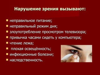 Нарушение зрения вызывают: неправильное питание;  неправильный режим дня;  злоупотребление просмотром телевизора;  привычка часами сидеть у компьютера; чтение лежа; плохая освещённость; инфекционные болезни; наследственность.  