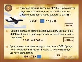 Самолет лети на височина 9 250м. Колко метра
още може да се издигне, ако най-голямата
височина, на която може да лети, е 13 735?
Същият самолет изминава 6 500км и му остават още
4 068км. Колко е цялото разстояние, което ще измине
самолетът?
Броят на местата за пътници в самолета е 360. Преди
полета останали незаети 73 места. С колко пътници
ще лети самолетът?
9 250 + = 13 735
6 500 + 4 068 =
360 = 73 +
4 485м
10 560км
287
 
