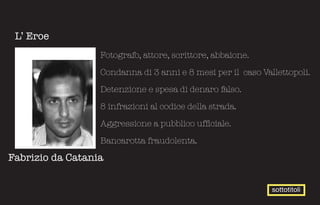 L’ Eroe
                  Fotografo, attore, scrittore, abbaione.

                  Condanna di 3 anni e 8 mesi per il caso Vallettopoli.

                  Detenzione e spesa di denaro falso.

                  8 infrazioni al codice della strada.

                  Aggressione a pubblico ufficiale.

                  Bancarotta fraudolenta.

Fabrizio da Catania


                                                             sottotitoli
 