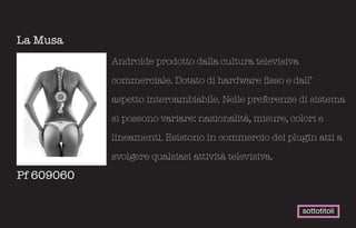 La Musa
            Androide prodotto dalla cultura televisiva

            commerciale. Dotato di hardware fisso e dall’

            aspetto intercambiabile. Nelle preferenze di sistema

            si possono variare: nazionalità, misure, colori e

            lineamenti. Esistono in commercio dei plugin atti a

            svolgere qualsiasi attività televisiva.

Pf 609060


                                                         sottotitoli
 