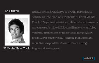 Lo Sbirro          Agente scelto Erik. Sbirro di origini portoricane

                   con preferenze omo, appartenente ai primi Village

                   People. L’ agente che tutti vorrebbero incontrare con

                   un tasso alcolemico di 2,2: conciliante, corruttibile,

                   venduto. Traffica con ogni sostanza illegale, libri

                   proibiti, dvd masterizzati, scarica da internet gli

                   mp3. Sempre positivo ai test di alcool e droga.

Erik da New York Segno zodiacale: pesci


                                                               sottotitoli
 
