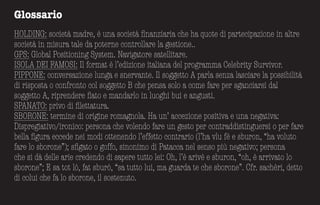 Glossario
HOLDING: società madre, è una società finanziaria che ha quote di partecipazione in altre
società in misura tale da poterne controllare la gestione..
GPS: Global Positioning System. Navigatore satellitare.
ISOLA DEI FAMOSI: Il format è l’edizione italiana del programma Celebrity Survivor.
PIPPONE: conversazione lunga e snervante. Il soggetto A parla senza lasciare la possibilità
di risposta o confronto col soggetto B che pensa solo a come fare per sganciarsi dal
soggetto A, riprendere fiato e mandarlo in luoghi bui e angusti.
SPANATO: privo di filettatura.
SBORONE: termine di origine romagnola. Ha un’ accezione positiva e una negativa:
Dispregiativo/ironico: persona che volendo fare un gesto per contraddistinguersi o per fare
bella figura eccede nei modi ottenendo l’effetto contrario (l’ha vlu fè e sburon, “ha voluto
fare lo sborone”); sfigato o goffo, sinonimo di Patacca nel senso più negativo; persona
che si dà delle arie credendo di sapere tutto lei: Oh, l’è arivè e sburon, “oh, è arrivato lo
sborone”; E sa tot lò, fat sburò, “sa tutto lui, ma guarda te che sborone”. Cfr. sachèri, detto
di colui che fa lo sborone, il sostenuto.
 