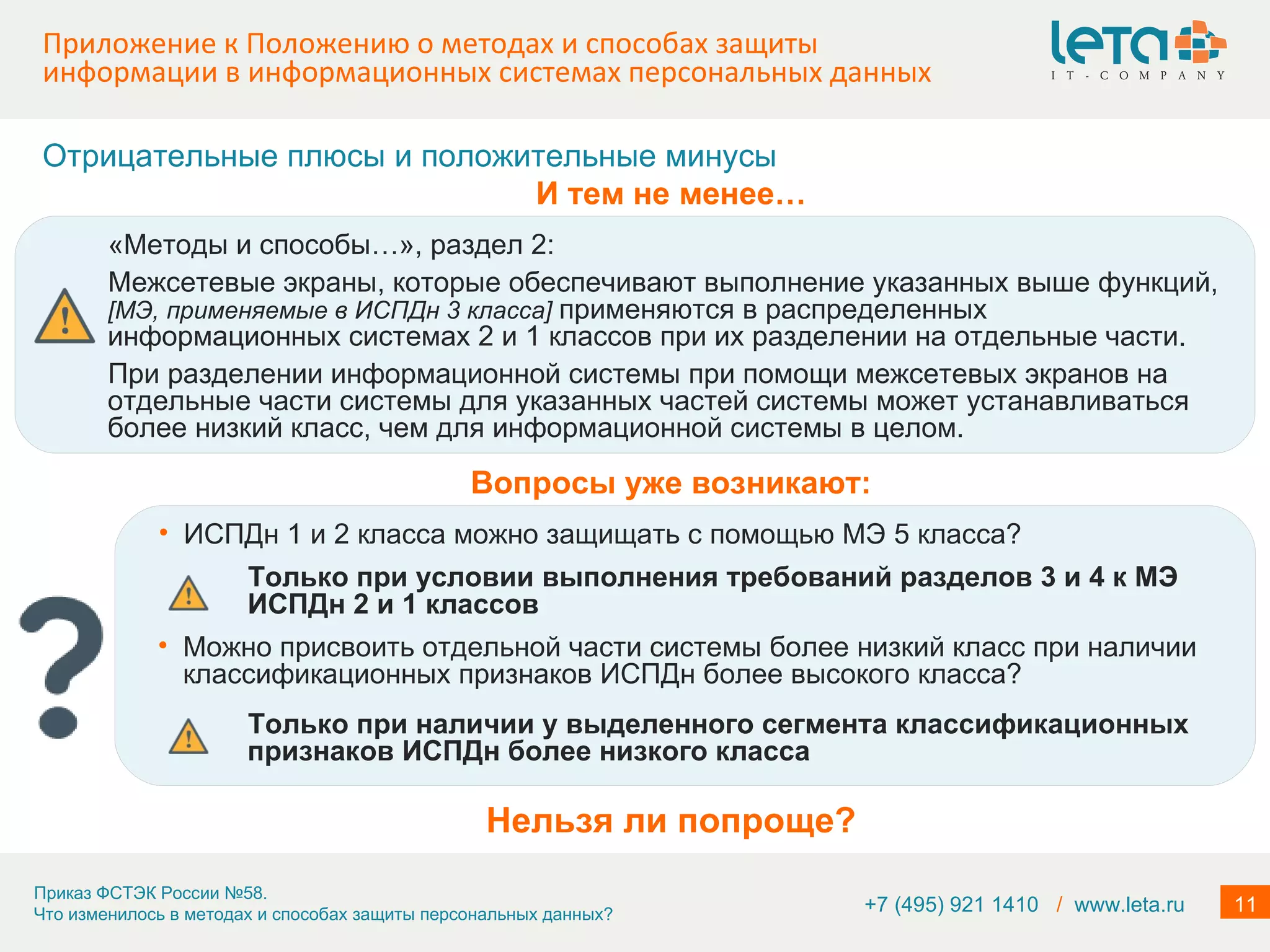 Приложение к Положению о методах и способах защиты информации в информационных системах персональных данных +7 (495) 921 1410  /   www.leta.ru Нельзя ли попроще? «Методы и способы…», раздел 2: Межсетевые экраны, которые обеспечивают выполнение указанных выше функций,  [ МЭ, применяемые в ИСПДн 3 класса ]   применяются в распределенных информационных системах 2 и 1 классов при их разделении на отдельные части. При разделении информационной системы при помощи межсетевых экранов на отдельные части системы для указанных частей системы может устанавливаться более низкий класс, чем для информационной системы в целом. Отрицательные плюсы и положительные минусы И тем не менее… ИСПДн 1 и 2 класса можно защищать с помощью МЭ 5 класса?  Вопросы уже возникают: Только при условии выполнения требований разделов 3 и 4 к МЭ ИСПДн 2 и 1 классов Можно присвоить отдельной части системы более низкий класс при наличии классификационных признаков ИСПДн более высокого класса? Только при наличии у выделенного сегмента классификационных признаков ИСПДн более низкого класса 