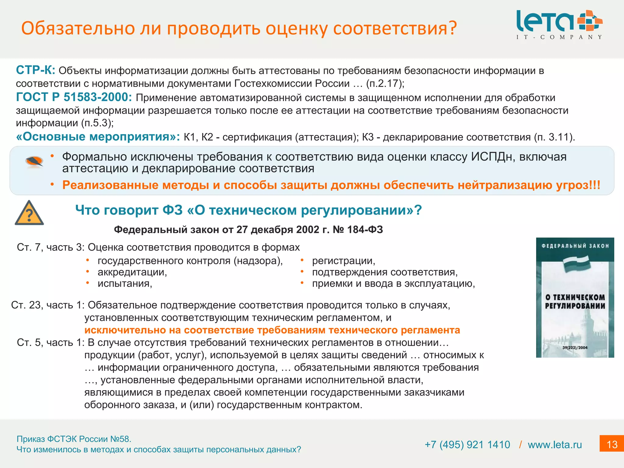 Обязательно ли проводить оценку соответствия? +7 (495) 921 1410  /   www.leta.ru Формально исключены требования к соответствию вида оценки классу ИСПДн, включая аттестацию и декларирование соответствия Реализованные методы и способы защиты должны обеспечить нейтрализацию угроз!!! Что говорит ФЗ «О техническом регулировании»? Федеральный закон от 27 декабря 2002 г. № 184-ФЗ Ст. 7, часть 3: Оценка соответствия проводится в формах  Ст. 23, часть 1: Обязательное подтверждение соответствия проводится только в случаях, установленных соответствующим техническим регламентом, и  исключительно на соответствие требованиям технического регламента Ст. 5, часть 1: В случае отсутствия требований технических регламентов в отношении… продукции (работ, услуг), используемой в целях защиты сведений … относимых к … информации ограниченного доступа, … обязательными являются требования …, установленные федеральными органами исполнительной власти, являющимися в пределах своей компетенции государственными заказчиками оборонного заказа, и (или) государственным контрактом. государственного контроля (надзора),  аккредитации,  испытания, регистрации,  подтверждения соответствия,  приемки и ввода в эксплуатацию, СТР-К:   Объекты информатизации должны быть аттестованы по требованиям безопасности информации в соответствии с нормативными документами Гостехкомиссии России … (п.2.17);  ГОСТ Р 51583-2000:  Применение автоматизированной системы в защищенном исполнении для обработки защищаемой информации разрешается только после ее аттестации на соответствие требованиям безопасности информации (п.5.3);  «Основные мероприятия»:  К1, К2 - сертификация (аттестация); К3 - декларирование соответствия (п. 3.11). 