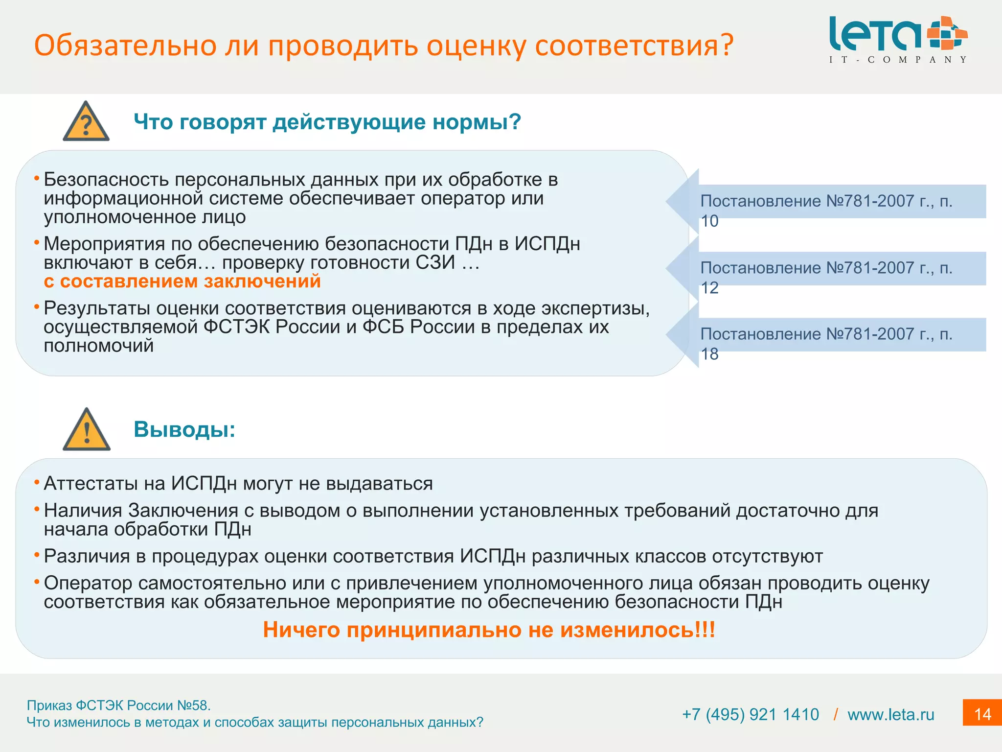 Обязательно ли проводить оценку соответствия? +7 (495) 921 1410  /   www.leta.ru Безопасность персональных данных при их обработке в информационной системе обеспечивает оператор или уполномоченное лицо Мероприятия по обеспечению безопасности ПДн в ИСПДн включают в себя… проверку готовности СЗИ   …  с составлением заключений  Результаты оценки соответствия оцениваются в ходе экспертизы, осуществляемой ФСТЭК России и ФСБ России в пределах их полномочий Постановление №781-2007 г., п. 18 Постановление №781-2007 г., п. 10 Постановление №781-2007 г., п. 12 Что говорят действующие нормы? Выводы: Аттестаты на ИСПДн могут не выдаваться Наличия Заключения с выводом о выполнении установленных требований достаточно для начала обработки ПДн Различия в процедурах оценки соответствия ИСПДн различных классов отсутствуют Оператор самостоятельно или с привлечением уполномоченного лица обязан проводить оценку соответствия как обязательное мероприятие по обеспечению безопасности ПДн Ничего принципиально не изменилось!!! 