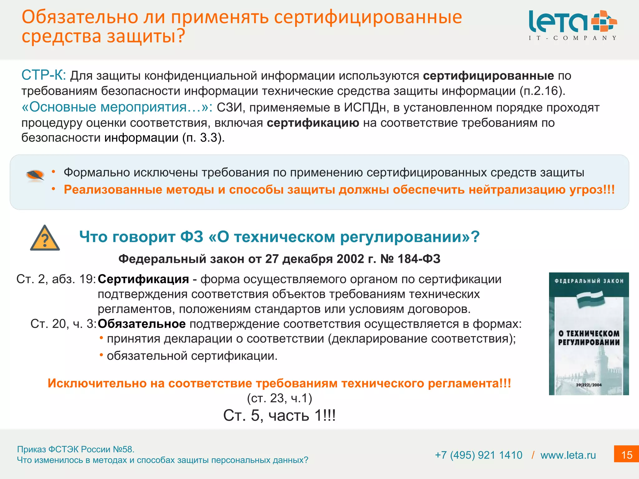 Обязательно ли применять сертифицированные средства защиты? Формально исключены требования по применению сертифицированных средств защиты Реализованные методы и способы защиты должны обеспечить нейтрализацию угроз!!! Что говорит ФЗ «О техническом регулировании»? Федеральный закон от 27 декабря 2002 г. № 184-ФЗ Ст. 2, абз. 19: Сертификация   - форма осуществляемого органом по сертификации подтверждения соответствия объектов требованиям технических регламентов, положениям стандартов или условиям договоров. Ст. 20, ч. 3: Обязательное  подтверждение соответствия осуществляется в формах: Исключительно на соответствие требованиям технического регламента!!! (ст. 23, ч.1) Ст. 5, часть 1!!! СТР-К:  Для защиты конфиденциальной информации используются  сертифицированные  по требованиям безопасности информации технические средства защиты информации (п.2.16). «Основные мероприятия…»:  СЗИ, применяемые в ИСПДн, в установленном порядке проходят процедуру оценки соответствия, включая  сертификацию  на соответствие требованиям по безопасности  информации (п. 3.3). +7 (495) 921 1410  /   www.leta.ru принятия декларации о соответствии (декларирование соответствия); обязательной сертификации. 