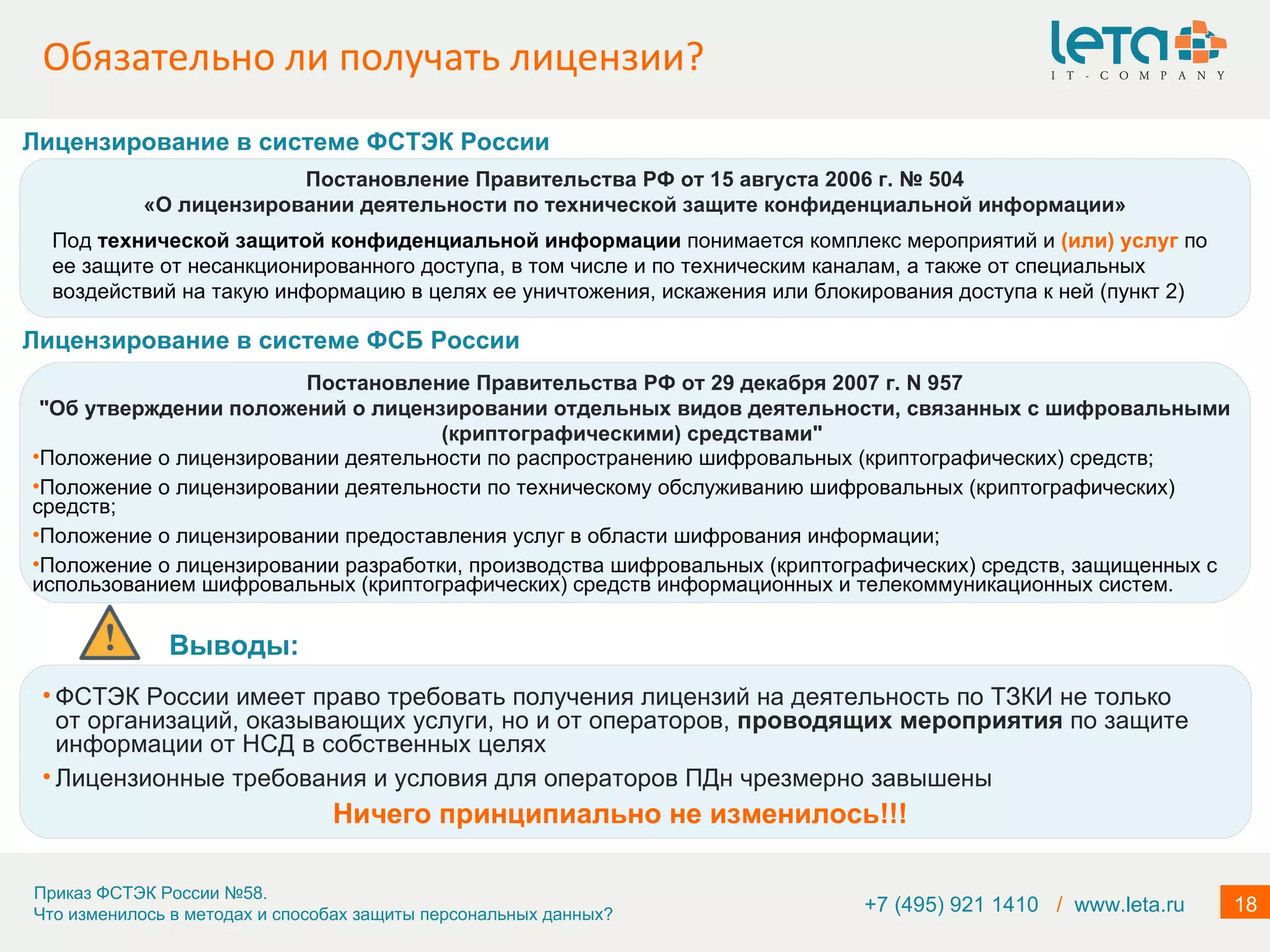 Обязательно ли получать лицензии? +7 (495) 921 1410  /   www.leta.ru Мероприятия по обеспечению безопасности персональных данных при их обработке в информационных системах включают в себя …  в) проверку готовности средств защиты информации к использованию с составлением заключений о возможности их эксплуатации; Постановление Правительства РФ от 15 августа 2006 г. № 504 «О лицензировании деятельности по технической защите конфиденциальной информации» Под  технической защитой конфиденциальной информации  понимается комплекс мероприятий и  (или) услуг  по ее защите от несанкционированного доступа, в том числе и по техническим каналам, а также от специальных воздействий на такую информацию в целях ее уничтожения, искажения или блокирования доступа к ней (пункт 2) Лицензирование в системе ФСТЭК   России Постановление Правительства РФ от 29 декабря 2007 г. N 957 "Об утверждении положений о лицензировании отдельных видов деятельности, связанных с шифровальными (криптографическими) средствами"  Положение о лицензировании деятельности по распространению шифровальных (криптографических) средств; Положение о лицензировании деятельности по техническому обслуживанию шифровальных (криптографических) средств; Положение о лицензировании предоставления услуг в области шифрования информации; Положение о лицензировании разработки, производства шифровальных (криптографических) средств, защищенных с использованием шифровальных (криптографических) средств информационных и телекоммуникационных систем. Лицензирование в системе ФСБ   России Выводы:  ФСТЭК России имеет право требовать получения лицензий на деятельность по ТЗКИ не только от организаций, оказывающих услуги, но и от операторов,  проводящих мероприятия  по защите информации от НСД в собственных целях Лицензионные требования и условия для операторов ПДн чрезмерно завышены Ничего принципиально не изменилось!!! 