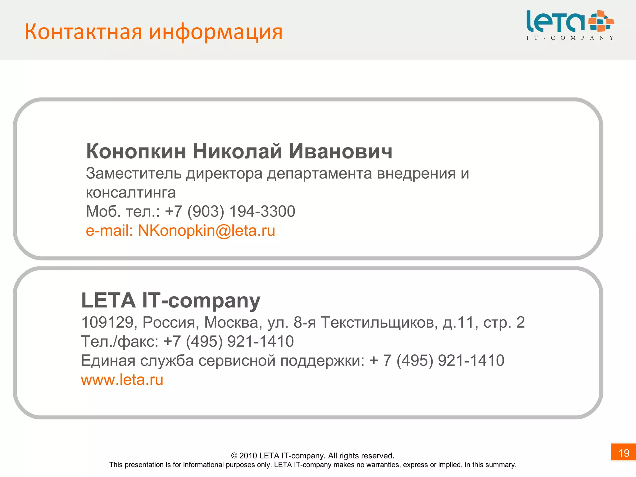 Контактная информация LETA IT-company 109 1 29, Россия, Москва, ул. 8-я Текстильщиков, д.11, стр.   2  Тел. / факс: +7 ( 4 95) 921-1410 Единая служба сервисной поддержки: + 7 (495) 921-1410  www.leta.ru Конопкин Николай Иванович Заместитель директора департамента внедрения и консалтинга Моб. тел.: +7 (903) 194-3300 e - mail :  [email_address] © 20 1 0 LETA IT-company. All rights reserved. This presentation is for informational purposes only. LETA IT-company makes no warranties, express or implied, in this summary. 