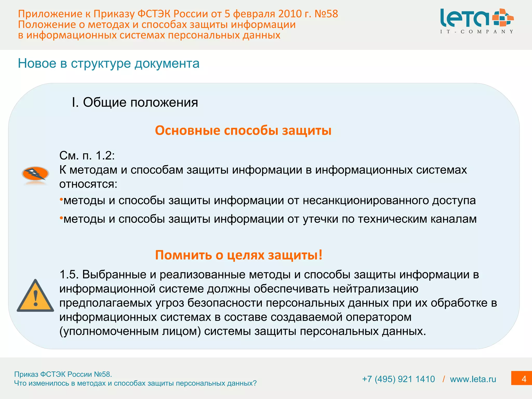 Приложение к Приказу ФСТЭК России от 5 февраля 2010 г. №58  Положение о методах и способах защиты информации в информационных системах персональных данных См. п. 1.2: К методам и способам защиты информации в информационных системах относятся: методы и способы защиты информации от несанкционированного доступа методы и способы защиты информации от утечки по техническим каналам 1.5. Выбранные и реализованные методы и способы защиты информации в информационной системе должны обеспечивать нейтрализацию предполагаемых угроз безопасности персональных данных при их обработке в информационных системах в составе создаваемой оператором (уполномоченным лицом) системы защиты персональных данных. Помнить о целях защиты! I. Общие положения Основные способы защиты Новое в структуре документа +7 (495) 921 1410  /   www.leta.ru 