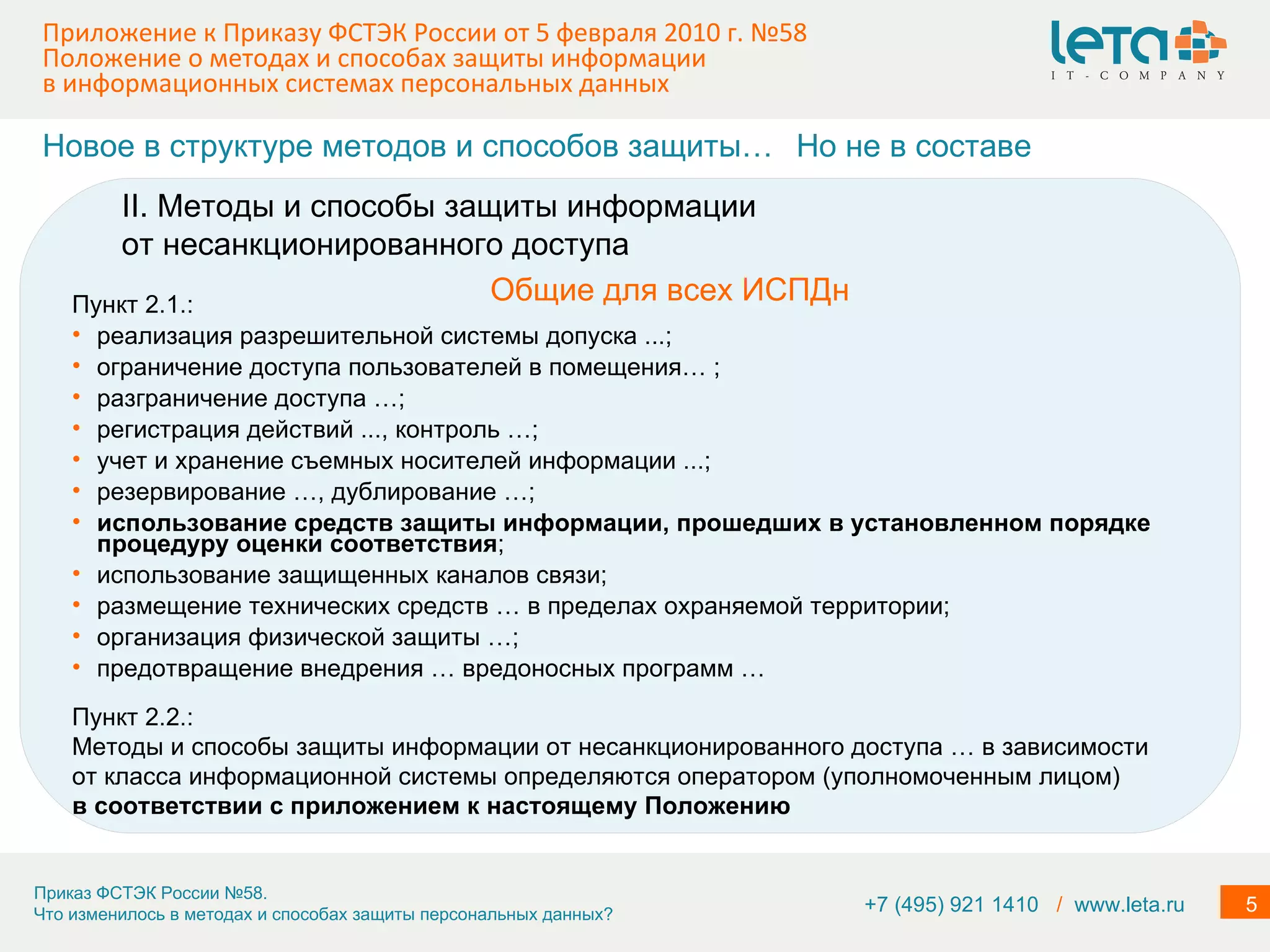 Приложение к Приказу ФСТЭК России от 5 февраля 2010 г. №58  Положение о методах и способах защиты информации в информационных системах персональных данных Пункт 2.1.: реализация разрешительной системы допуска ...; ограничение доступа пользователей в помещения… ; разграничение доступа …; регистрация действий ..., контроль …; учет и хранение съемных носителей информации ...; резервирование …, дублирование …; использование средств защиты информации, прошедших в установленном порядке процедуру оценки соответствия ; использование защищенных каналов связи; размещение технических средств … в пределах охраняемой территории; организация физической защиты …; предотвращение внедрения … вредоносных программ … Новое в структуре методов и способов защиты… Общие для всех ИСПДн Но не в составе II. Методы и способы защиты информации от несанкционированного доступа Пункт 2.2.: Методы и способы защиты информации от несанкционированного доступа … в зависимости от класса информационной системы определяются оператором (уполномоченным лицом) в соответствии с приложением к настоящему Положению +7 (495) 921 1410  /   www.leta.ru 