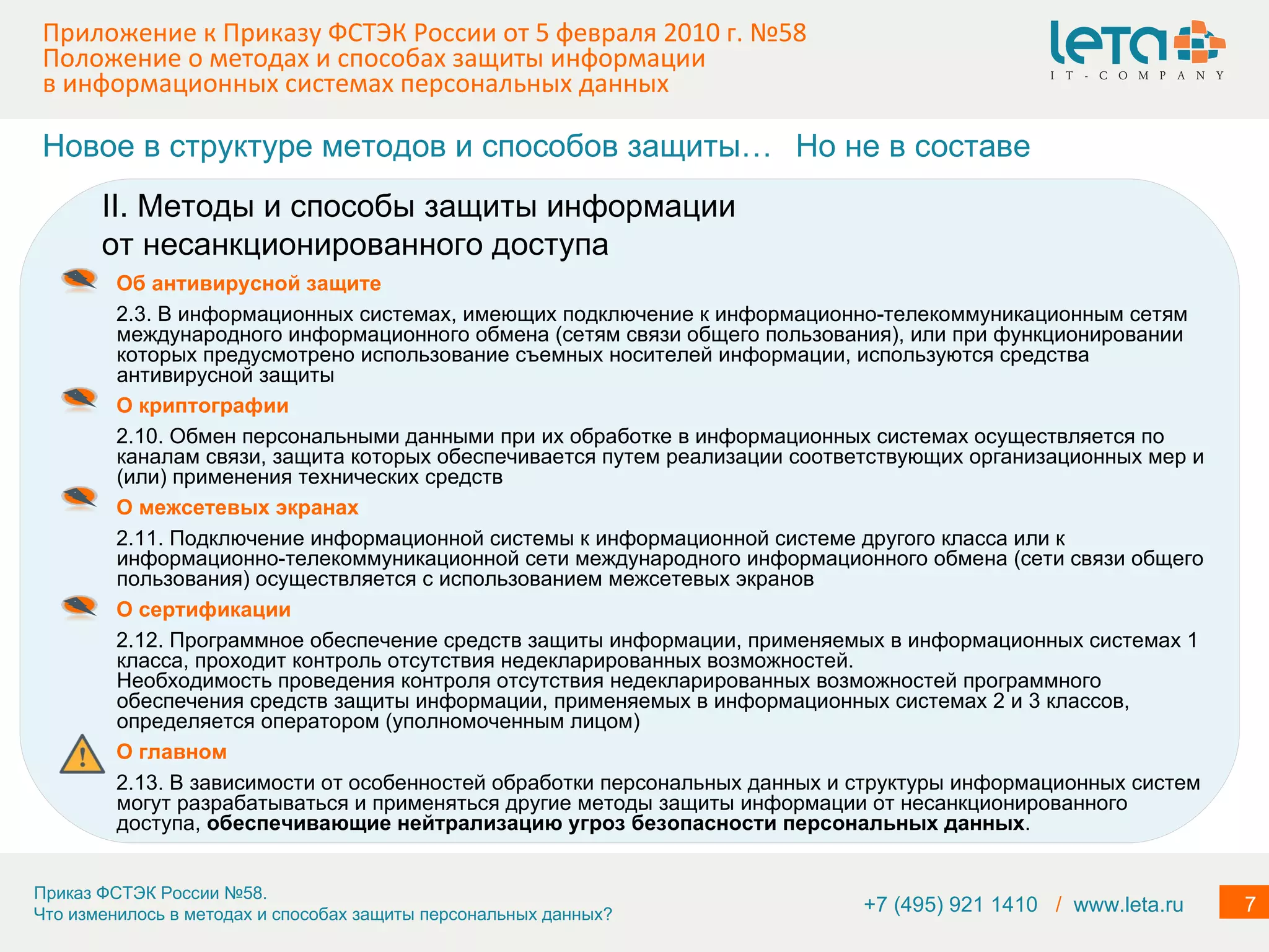 Приложение к Приказу ФСТЭК России от 5 февраля 2010 г. №58  Положение о методах и способах защиты информации в информационных системах персональных данных Об антивирусной защите 2.3. В информационных системах, имеющих подключение к информационно-телекоммуникационным сетям международного информационного обмена (сетям связи общего пользования), или при функционировании которых предусмотрено использование съемных носителей информации, используются средства антивирусной защиты О криптографии 2.10. Обмен персональными данными при их обработке в информационных системах осуществляется по каналам связи, защита которых обеспечивается путем реализации соответствующих организационных мер и (или) применения технических средств О межсетевых экранах 2.11. Подключение информационной системы к информационной системе другого класса или к информационно-телекоммуникационной сети международного информационного обмена (сети связи общего пользования) осуществляется с использованием межсетевых экранов О сертификации 2.12. Программное обеспечение средств защиты информации, применяемых в информационных системах 1 класса, проходит контроль отсутствия недекларированных возможностей. Необходимость проведения контроля отсутствия недекларированных возможностей программного обеспечения средств защиты информации, применяемых в информационных системах 2 и 3 классов, определяется оператором (уполномоченным лицом) О главном 2.13. В зависимости от особенностей обработки персональных данных и структуры информационных систем могут разрабатываться и применяться другие методы защиты информации от несанкционированного доступа,  обеспечивающие нейтрализацию угроз безопасности персональных данных . II. Методы и способы защиты информации от несанкционированного доступа Новое в структуре методов и способов защиты… Но не в составе +7 (495) 921 1410  /   www.leta.ru 